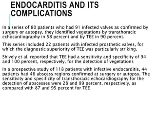 ENDOCARDITIS AND ITS
COMPLICATIONS
In a series of 80 patients who had 91 infected valves as confirmed by
surgery or autopsy, they identified vegetations by transthoracic
echocardiography in 58 percent and by TEE in 90 percent.
This series included 22 patients with infected prosthetic valves, for
which the diagnostic superiority of TEE was particularly striking.
Shively et al. reported that TEE had a sensitivity and specificity of 94
and 100 percent, respectively, for the detection of vegetations
In a prospective study of 118 patients with infective endocarditis, 44
patients had 46 abscess regions confirmed at surgery or autopsy. The
sensitivity and specificity of transthoracic echocardiography for the
detection of abscesses were 28 and 99 percent, respectively, as
compared with 87 and 95 percent for TEE
 