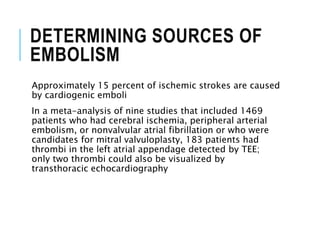DETERMINING SOURCES OF
EMBOLISM
Approximately 15 percent of ischemic strokes are caused
by cardiogenic emboli
In a meta-analysis of nine studies that included 1469
patients who had cerebral ischemia, peripheral arterial
embolism, or nonvalvular atrial fibrillation or who were
candidates for mitral valvuloplasty, 183 patients had
thrombi in the left atrial appendage detected by TEE;
only two thrombi could also be visualized by
transthoracic echocardiography
 