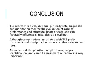 CONCLUSION
TEE represents a valuable and generally safe diagnostic
and monitoring tool for the evaluation of cardiac
performance and structural heart disease and can
favorably influence clinical decision making.
Although complications associated with TEE probe
placement and manipulation can occur, these events are
rare.
Awareness of the possible complications, proper
identification, and careful assessment of patients is very
important.
 