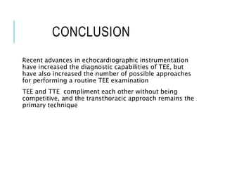 CONCLUSION
Recent advances in echocardiographic instrumentation
have increased the diagnostic capabilities of TEE, but
have also increased the number of possible approaches
for performing a routine TEE examination
TEE and TTE compliment each other without being
competitive, and the transthoracic approach remains the
primary technique
 
