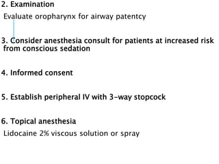 2. Examination
Evaluate oropharynx for airway patentcy
3. Consider anesthesia consult for patients at increased risk
from conscious sedation
4. Informed consent
5. Establish peripheral IV with 3-way stopcock
6. Topical anesthesia
Lidocaine 2% viscous solution or spray
 