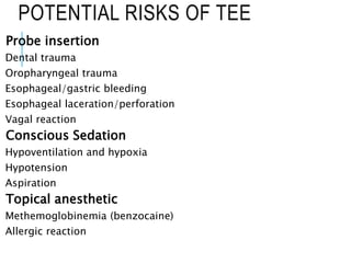 POTENTIAL RISKS OF TEE
Probe insertion
Dental trauma
Oropharyngeal trauma
Esophageal/gastric bleeding
Esophageal laceration/perforation
Vagal reaction
Conscious Sedation
Hypoventilation and hypoxia
Hypotension
Aspiration
Topical anesthetic
Methemoglobinemia (benzocaine)
Allergic reaction
 