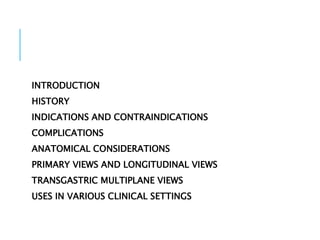 INTRODUCTION
HISTORY
INDICATIONS AND CONTRAINDICATIONS
COMPLICATIONS
ANATOMICAL CONSIDERATIONS
PRIMARY VIEWS AND LONGITUDINAL VIEWS
TRANSGASTRIC MULTIPLANE VIEWS
USES IN VARIOUS CLINICAL SETTINGS
 