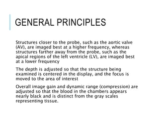 GENERAL PRINCIPLES
Structures closer to the probe, such as the aortic valve
(AV), are imaged best at a higher frequency, whereas
structures farther away from the probe, such as the
apical regions of the left ventricle (LV), are imaged best
at a lower frequency
The depth is adjusted so that the structure being
examined is centered in the display, and the focus is
moved to the area of interest
Overall image gain and dynamic range (compression) are
adjusted so that the blood in the chambers appears
nearly black and is distinct from the gray scales
representing tissue.
 