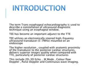 The term Trans esophageal echocardiography is used to
describe a constellation of ultrasound diagnostic
technique using an esophageal window.
TEE has become an important adjunct to the TTE
TEE utilizes an electronically steered high-frquency
ultrasound transducer (5-7MHz) mounted on an
endoscope
The higher resolution , coupled with anatomic proximity
of the transducer to the posterior cardiac structures,
delivers superior images quality when compared with
TTE, particularly of posterior cardiac structures
This include 2D-3D Echo. , M Mode , Colour flow
Doppler , Pulse Doppler and Continuous wave imaging.
 
