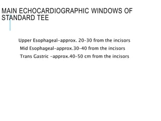 MAIN ECHOCARDIOGRAPHIC WINDOWS OF
STANDARD TEE
Upper Esophageal-approx. 20–30 from the incisors
Mid Esophageal-approx.30–40 from the incisors
Trans Gastric -approx.40–50 cm from the incisors
 