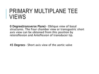 PRIMARY MULTIPLANE TEE
VIEWS
0 Degree(transverse Plane)- Oblique view of basal
structures. The Four chamber view or transgastric short
axis view can be obtained from this position by
reteroflexion and Anteflexion of transducer tip.
45 Degrees- Short axis view of the aortic valve
 