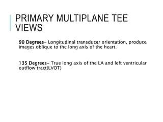 PRIMARY MULTIPLANE TEE
VIEWS
90 Degrees- Longitudinal transducer orientation, produce
images oblique to the long axis of the heart.
135 Degrees- True long axis of the LA and left ventricular
outflow tract(LVOT)
 
