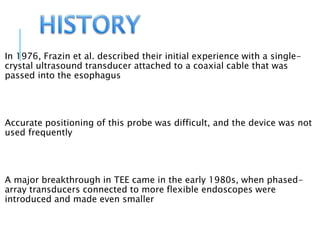 In 1976, Frazin et al. described their initial experience with a single-
crystal ultrasound transducer attached to a coaxial cable that was
passed into the esophagus
Accurate positioning of this probe was difficult, and the device was not
used frequently
A major breakthrough in TEE came in the early 1980s, when phased-
array transducers connected to more flexible endoscopes were
introduced and made even smaller
 