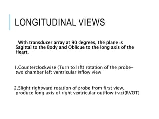 LONGITUDINAL VIEWS
With transducer array at 90 degrees, the plane is
Sagittal to the Body and Oblique to the long axis of the
Heart.
1.Counterclockwise (Turn to left) rotation of the probe-
two chamber left ventricular inflow view
2.Slight rightward rotation of probe from first view,
produce long axis of right ventricular outflow tract(RVOT)
 