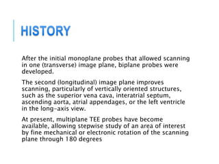 After the initial monoplane probes that allowed scanning
in one (transverse) image plane, biplane probes were
developed.
The second (longitudinal) image plane improves
scanning, particularly of vertically oriented structures,
such as the superior vena cava, interatrial septum,
ascending aorta, atrial appendages, or the left ventricle
in the long-axis view.
At present, multiplane TEE probes have become
available, allowing stepwise study of an area of interest
by fine mechanical or electronic rotation of the scanning
plane through 180 degrees
 