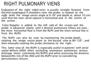 RIGHT PULMONARY VIENS
Evaluation of the right sided veins is usually straight forward. From
the mid esophageal 4 chambers view the probe is rotated to the
right (with the image sector angle at 0–30° and depth at about 10 cm)
such that the inter-atrial septum is horizontal and in the centre of
the screen .
Color Doppler is added to the left side of the screen and the
probe is advanced slowly until 2 distinct pulmonary infows are seen ;
the more horizontal flow is from the RLPV and the more vertical fow is
from the RUPV.
The RUPV can also be seen by maintaining the probe depth,
rotating the image sector plane to the bicaval view at 80–120° , and
then manually rotating the probe clockwise/to the right .
This latter view of the RUPV is especially useful in patients’ with atrial
septal defects (ASD) when excluding anomalous pulmonary venous
drainage (most commonly the RUPV) and when assessing the distance
betweenthe rim of the ASD and the RUPV prior to considering
percutaneous closure.
 