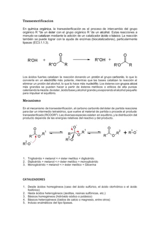 Transesterificacion
En química orgánica, la transesterificación es el proceso de intercambio del grupo
orgánico R "de un éster con el grupo orgánico R 'de un alcohol. Estas reacciones a
menudo se catalizan mediante la adición de un catalizador ácido o básico. La reacción
también se puede lograr con la ayuda de enzimas (biocatalizadores), particularmente
lipasas (EC3.1.1.3).
Los ácidos fuertes catalizan la reacción donando un protón al grupo carbonilo, lo que lo
convierte en un electrófilo más potente, mientras que las bases catalizan la reacción al
eliminar un protón del alcohol, lo que lo hace más nucleófilo. Los ésteres con grupos alcoxi
más grandes se pueden hacer a partir de ésteres metílicos o etílicos de alta pureza
calentando la mezcla de éster, ácido/base yalcohol grande yevaporando elalcohol pequeño
para impulsar el equilibrio.
Mecanismo
En el mecanismo de transesterificación, el carbono carbonilo del éster de partida reacciona
para dar un intermedio tetraédrico, que vuelve al material de partida o procede al producto
transesterificado (RCOOR2
). Las diversasespecies existen en equilibrio,y la distribución del
producto depende de las energías relativas del reactivo y del producto.
1. Triglicérido + metanol <-> éster metílico + diglicérido
2. Diglicérido + metanol <-> éster metílico + monoglicérido
3. Monoglicérido + metanol <-> éster metílico + Glicerina
CATALIZADORES
1. Desde ácidos homogéneos (caso del ácido sulfúrico, el ácido clorhídrico o el ácido
fosfórico)
2. Hasta ácidos heterogéneos (zeolitas, resinas sulfónicas, etc.)
3. Básicos homogéneos (hidróxido sódico o potásico)
4. Básicos heterogéneos (óxidos de calcio o magnesio, entre otros)
5. Incluso enzimáticos del tipo lipasas.
 
