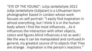 “EYE OF THE YOUNG”: Julija Jankelaityte-2012
Julija Jankelaityte (JulijaJan) is a Lithuanian-born
photographer based in London whose work
focuses on self-portrait: "I easily find inspiration in
almost everything, but I think it is in the human
body where I find the most influences. , As it
influences the interaction with other objects,
colors and figures.Mind influences a lot as well.I
like the way it can be manipulated and confused.In
general, my greatest source of to objects that They
are strange . inspiration is the person's reactions "
 