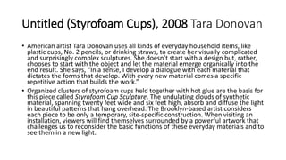 Untitled (Styrofoam Cups), 2008 Tara Donovan
• American artist Tara Donovan uses all kinds of everyday household items, like
plastic cups, No. 2 pencils, or drinking straws, to create her visually complicated
and surprisingly complex sculptures. She doesn’t start with a design but, rather,
chooses to start with the object and let the material emerge organically into the
end result. She says, “In a sense, I develop a dialogue with each material that
dictates the forms that develop. With every new material comes a specific
repetitive action that builds the work.”
• Organized clusters of styrofoam cups held together with hot glue are the basis for
this piece called Styrofoam Cup Sculpture. The undulating clouds of synthetic
material, spanning twenty feet wide and six feet high, absorb and diffuse the light
in beautiful patterns that hang overhead. The Brooklyn-based artist considers
each piece to be only a temporary, site-specific construction. When visiting an
installation, viewers will find themselves surrounded by a powerful artwork that
challenges us to reconsider the basic functions of these everyday materials and to
see them in a new light.
 