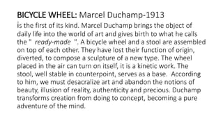 BICYCLE WHEEL: Marcel Duchamp-1913
is the first of its kind. Marcel Duchamp brings the object of
daily life into the world of art and gives birth to what he calls
the " ready-made ". A bicycle wheel and a stool are assembled
on top of each other. They have lost their function of origin,
diverted, to compose a sculpture of a new type. The wheel
placed in the air can turn on itself, it is a kinetic work. The
stool, well stable in counterpoint, serves as a base. According
to him, we must desacralize art and abandon the notions of
beauty, illusion of reality, authenticity and precious. Duchamp
transforms creation from doing to concept, becoming a pure
adventure of the mind.
 