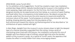 ATEN REIGN: James Turrell-2013
For his exhibition at the Guggenheim, Turrell has created a major new installation
entitled Aten Reign (2013), radically transforming the museum in the tradition of his
most sweeping, large-scale projects. For the first time, the Frank Lloyd Wright–
designed rotunda can be experienced only from below, as a volume of space floating
overhead rather than a transparency to be looked across. No objects occupy the
rotunda, aside from the structures the artist requires to reveal and amplify the
luminous nature of the space. Turrell proposes an entirely new encounter with the
building, drawing attention away from the boundaries of the
built environment toward the interior and fashioning what he has described as “an
architecture of space created with light.”
In Aten Reign, daylight from the museum’s oculus streams down to light the deepest
layer of a massive assembly suspended from the ceiling. Using a series of
interlocking cones lined with LED fixtures, the installation surrounds this core of
daylight with five elliptical rings of shifting, colored light that echo the banded
pattern of the museum’s ramps. As is typical of Turrell’s work, the apparatus that
creates the effect is mostly hidden from view, encouraging viewers
 