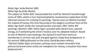 Dollar Sign: Andy Warhol-1981
Dollar Sign by Andy Warhol
The subject of ‘Dollar Bills’ had provided the motif for Warhol’s breakthrough
series of 1961, which in turn had prompted his revolutionary exploration of the
silkscreen process for creating his paintings. Twenty years on Warhol revisited
the subject of money, this time focussing on the elegant curvilinear form of the
dollar sign itself. Unlike the monochromatic and static 1961 ‘Dollar Bill’
paintings, Warhol’s 1981 ‘Dollar Signs’ pulsated with vibrant hues, layered
energy, as if celebrating the artist’s mastery over his adopted medium. Based
on one of Warhol’s own drawings, the stylised $ motif here seems to
reverberate in crimson red, pink and gold against a baby-blue background. In
his seminal 1989 publication on the artist, David Bourdon reflects,
“Warhol’s Dollar Signs are brazen, perhaps even insolent reminders that
pictures by brand-name artists are metaphors for money, a situation that never
bothered him”.
 