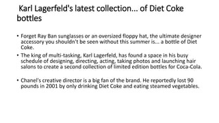 Karl Lagerfeld's latest collection... of Diet Coke
bottles
• Forget Ray Ban sunglasses or an oversized floppy hat, the ultimate designer
accessory you shouldn't be seen without this summer is... a bottle of Diet
Coke.
• The king of multi-tasking, Karl Lagerfeld, has found a space in his busy
schedule of designing, directing, acting, taking photos and launching hair
salons to create a second collection of limited edition bottles for Coca-Cola.
• Chanel's creative director is a big fan of the brand. He reportedly lost 90
pounds in 2001 by only drinking Diet Coke and eating steamed vegetables.
 