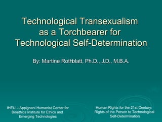 Technological Transexualism  as a Torchbearer for  Technological Self-Determination By: Martine Rothblatt, Ph.D., J.D., M.B.A. Human Rights for the 21st Century:  Rights of the Person to Technological  Self-Determination IHEU – Appignani Humanist Center for Bioethics Institute for Ethics and  Emerging Technologies 