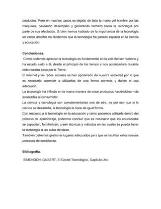 productos. Pero en muchos casos se dejado de lado la mano del hombre por las
maquinas, causando desempleo y generando rechazo hacia la tecnología por
parte de sus afectados. Si bien hemos hablado de la importancia de la tecnología
en varios ámbitos no olvidemos que la tecnología ha ganado espacio en la ciencia
y educación.
Conclusiones.
Como podemos apreciar la tecnología es fundamental en la vida del ser humano y
ha estado junto a él, desde el principio de los tiempo y nos acompañara durante
todo nuestro paso por la Tierra.
El internet y las redes sociales se han apoderado de nuestra sociedad por lo que
es necesario aprender a utilizarlas de una forma correcta y darles el uso
adecuado.
La tecnología ha influido en la nueva manera de crear productos haciéndolos más
accesibles al consumidor.
La ciencia y tecnología son complementarias una de otra, es por eso que si la
ciencia se desarrolla, la tecnología lo hace de igual forma.
Con respecto a la tecnología en la educación y cómo podemos utilizarla dentro del
proceso de aprendizaje, podemos concluir que es necesario que los educadores
se capaciten, familiaricen, creen técnicas y métodos en las cuales se pueda llevar
la tecnología a las aulas de clase.
También debemos gestionar lugares adecuados para que se faciliten estos nuevos
procesos de enseñanza.
Bibliografía.
SIMONDON, GILBERT, El Coctel Tecnológico, Capítulo Uno
 