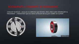RODAMENTS ( COIXINETS DE RODAMENT)
CONJUNT DE BOLES , AGULLES O CORRONS QUE RODEN DINS UNES GUIES DISMINUINT EL
FREGAMENT I PERMETENT QUE ELS EIXOS ESTIGUIN RECOLÇATS SOBRE UN SUPORT
 
