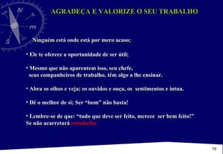AGRADEÇA E VALORIZE O SEU TRABALHO  Ninguém está onde está por mero acaso; Ele te oferece a oportunidade de ser útil;  Mesmo que não aparentem isso, seu chefe,  seus companheiros de trabalho, têm algo a lhe ensinar. Abra os olhos e veja; os ouvidos e ouça, os  sentimentos e intua. Dê o melhor de si; Ser “bom” não basta! Lembre-se de que: “tudo que deve ser feito, merece  ser bem feito!” Se não acarretará  retrabalho. 