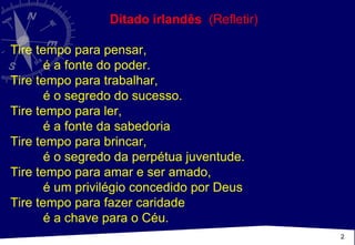 Ditado irlandês   (Refletir)  Tire tempo para pensar,  é a fonte do poder. Tire tempo para trabalhar,  é o segredo do sucesso.  Tire tempo para ler,  é a fonte da sabedoria  Tire tempo para brincar,  é o segredo da perpétua juventude.  Tire tempo para amar e ser amado,  é um privilégio concedido por Deus  Tire tempo para fazer caridade é a chave para o Céu.  