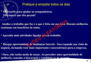 Ofereça-se para ajudar os companheiros,  Não espere que eles peçam! Analise o trabalho que faz e o que é feito em sua área. Discuta melhorias contínuas em benefícios de todos. Aprenda mais atividades ligadas ao seu trabalho. Busque oportunidade de mudanças laterais - Isso expande sua visão do negócio, tornando você mais importante e necessária(o) para a empresa. Ouse, não tenha medo de ousar. Ao perceber uma oportunidade de melhoria, consulte a hierarquia e candidate-se de pronto!  Pratique a empatia todos os dias SLIDES ALEATÓRIOS 