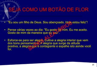 SEJA COMO UM BOTÃO DE FLOR "Eu sou um filho de Deus. Sou abençoado. Hoje estou feliz”!  Pense várias vezes ao dia: "Eu gosto de mim. Eu me aceito. Gosto de mim da maneira que eu sou". Esforce-se para ser alegre. Cultive a alegria interior que vem dos bons pensamentos. A alegria que surge da atitude positiva, a alegria que é contagiante e espalhe isto aonde você for. SLIDES ALEATÓRIOS 