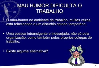 MAU HUMOR DIFICULTA O TRABALHO O mau-humor no ambiente de trabalho, muitas vezes, está relacionado a um distúrbio estado temporário; Uma pessoa intransigente e indesejada, não só pela organização, como também pelos próprios colegas de trabalho.  Existe alguma alternativa? 