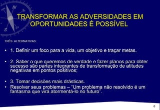 TRANSFORMAR AS ADVERSIDADES EM OPORTUNIDADES É POSSÍVEL  TRÊS  ALTERNATIVAS: 1. Definir um foco para a vida, um objetivo e traçar metas.  2. Saber o que queremos de verdade e fazer planos para obter sucesso são partes integrantes de transformação de atitudes negativas em pontos positivos; 3. Tomar decisões mais drásticas.  Resolver seus problemas – “Um problema não resolvido é um fantasma que virá atormentá-lo no futuro”.  