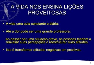 A VIDA NOS ENSINA LIÇÕES PROVEITOSAS A vida uma aula constante e diária;  Até a dor pode ser uma grande professora; Ao passar por uma situação grave, as pessoas tendem a reavaliar suas percepções e reestruturar suas atitudes. Isto é transformar atitudes negativas em positivas.  