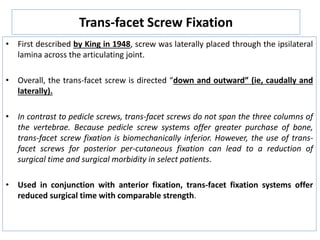 Trans-facet Screw Fixation
• First described by King in 1948, screw was laterally placed through the ipsilateral
lamina across the articulating joint.
• Overall, the trans-facet screw is directed “down and outward” (ie, caudally and
laterally).
• In contrast to pedicle screws, trans-facet screws do not span the three columns of
the vertebrae. Because pedicle screw systems offer greater purchase of bone,
trans-facet screw fixation is biomechanically inferior. However, the use of trans-
facet screws for posterior per-cutaneous fixation can lead to a reduction of
surgical time and surgical morbidity in select patients.
• Used in conjunction with anterior fixation, trans-facet fixation systems offer
reduced surgical time with comparable strength.
 