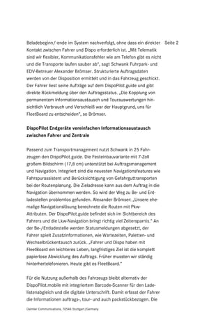Beladebeginn/-ende im System nachverfolgt, ohne dass ein direkter Seite 2
Kontakt zwischen Fahrer und Dispo erforderlich ist. „Mit Telematik
sind wir flexibler, Kommunikationsfehler wie am Telefon gibt es nicht
und die Transporte laufen sauber ab“, sagt Schwank Fuhrpark- und
EDV-Betreuer Alexander Brömser. Strukturierte Auftragsdaten
werden von der Disposition ermittelt und in das Fahrzeug geschickt.
Der Fahrer liest seine Aufträge auf dem DispoPilot.guide und gibt
direkte Rückmeldung über den Auftragsstatus. „Die Kopplung von
permanentem Informationsaustausch und Tourauswertungen hin-
sichtlich Verbrauch und Verschleiß war der Hauptgrund, uns für
FleetBoard zu entscheiden“, so Brömser.

DispoPilot Endgeräte vereinfachen Informationsaustausch
zwischen Fahrer und Zentrale

Passend zum Transportmanagement nutzt Schwank in 25 Fahr-
zeugen den DispoPilot.guide. Die Festeinbauvariante mit 7-Zoll
großem Bildschirm (17,8 cm) unterstützt bei Auftragsmanagement
und Navigation. Integriert sind die neuesten Navigationsfeatures wie
Fahrspurassistent und Berücksichtigung von Gefahrguttransporten
bei der Routenplanung. Die Zieladresse kann aus dem Auftrag in die
Navigation übernommen werden. So wird der Weg zu Be- und Ent-
ladestellen problemlos gefunden. Alexander Brömser: „Unsere ehe-
malige Navigationslösung berechnete die Routen mit Pkw-
Attributen. Der DispoPilot.guide befindet sich im Sichtbereich des
Fahrers und die Lkw-Navigation bringt richtig viel Zeitersparnis.“ An
der Be-/Entladestelle werden Statusmeldungen abgesetzt, der
Fahrer spielt Zusatzinformationen, wie Wartezeiten, Paletten- und
Wechselbrückentausch zurück. „Fahrer und Dispo haben mit
FleetBoard ein leichteres Leben, langfristiges Ziel ist die komplett
papierlose Abwicklung des Auftrags. Früher mussten wir ständig
hinterhertelefonieren. Heute gibt es FleetBoard.“

Für die Nutzung außerhalb des Fahrzeugs bleibt alternativ der
DispoPilot.mobile mit integriertem Barcode-Scanner für den Lade-
listenabgleich und die digitale Unterschrift. Damit erfasst der Fahrer
die Informationen auftrags-, tour- und auch packstückbezogen. Die
Daimler Communications, 70546 Stuttgart/Germany
 