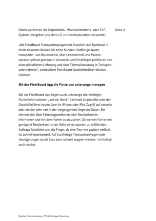 Daten werden an ein Dispositions-, Warenwirtschafts- oder ERP-           Seite 3
System übergeben und dort z.B. zur Nachkalkulation verwendet.

„Mit FleetBoard Transportmanagement investiert der Spediteur in
einen besseren Service für seine Kunden: Vielfältige Waren-
transporte - von Baumaterial, über Lebensmittel und Pakete -
werden optimal gesteuert. Versender und Empfänger profitieren von
einer pünktlichen Lieferung und dder Telematiknutzung in Transport-
unternehmen“, verdeutlicht FleetBoard Geschäftsführer Markus
Lipinsky.

Mit der FleetBoard App die Flotte von unterwegs managen

Mit der FleetBoard App liegen auch unterwegs alle wichtigen
Flotteninformationen „auf der Hand“. Leitende Angestellte oder der
Geschäftsführer haben über ihr iPhone oder iPad Zugriff auf aktuelle
oder zeitlich sehr nah in der Vergangenheit liegende Daten. Sie
können sich über Fahrzeugpositionen oder Restlenkzeiten
informieren und mit dem Fahrer austauschen. So werden Fahrer mit
genügend Restlenkzeit in der Nähe eines spontan zu erfüllenden
Auftrags lokalisiert und die Frage, ob eine Tour wie geplant verläuft,
ist schnell beantwortet. Auf kurzfristige Transportanfragen oder
Verzögerungen durch Stau kann schnell reagiert werden - im Notfall
auch nachts.




Daimler Communications, 70546 Stuttgart/Germany
 