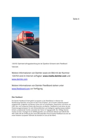 Seite 4




12A703: Optimale Auftragsabwicklung bei der Spedition Schwank dank FleetBoard
Telematik


Weitere Informationen von Daimler sowie ein Bild mit der Nummer
12A703 sind im Internet verfügbar: www.media.daimler.com und
www.daimler.com

Weitere Informationen von Daimler FleetBoard stehen unter
www.fleetboard.com zur Verfügung.


Über FleetBoard

Die Daimler FleetBoard GmbH gehört europaweit zu den Marktführern im Bereich der
Nutzfahrzeug-Telematik und wurde mit dem Frost & Sullivan „2012 Growth Leadership Award“
ausgezeichnet. Endgeräte und Dienste richten sich an Fuhrparkleiter, Disponenten und Fahrer von
LKW-, Bus- und Transporter-Flotten aller Branchen und Marken. FleetBoard ist seit Jahren als das
Flottenmanagementsystem für mehr Wirtschaftlichkeit und intelligente Logistikprozesse etabliert.
Einfach zu bedienende Technik unterstützt den Fahrer im Tagesgeschäft. Die 100%ige Daimler-
Tochter mit Sitz in Stuttgart ist ein DEKRA-geprüfter und -zertifizierter Betrieb nach DIN EN ISO
9001:2008. Mit der Einführung des neuen Mercedes-Benz Actros brachte FleetBoard als einer der
ersten Anbieter europaweit Telematik als Standard im Lkw auf den Markt.




Daimler Communications, 70546 Stuttgart/Germany
 