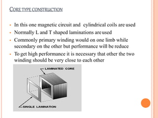 CORE TYPE CONSTRUCTION
 In this one magnetic circuit and cylindrical coils are used
 Normally L and T shaped laminations areused
 Commonly primary winding would on one limb while
secondary on the other but performance will be reduce
 To get high performance it is necessary that other the two
winding should be very close to each other
 