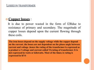 LOSSES IN TRANSFORMER
 Copper losses :
It is due to power wasted in the form of I2Rdue to
resistance of primary and secondary. The magnitude of
copper losses depend upon the current flowing through
these coils.
The iron losses depend on the supply voltage while the copper depend
on the current .the losses are not dependent on the phase angle between
current and voltage .hence the rating of the transformer is expressed as
a product o f voltage and current called VArating of transformer. It is
not expressed in watts or kilowatts. Most of the timer, is rating is
expressed in KVA.
 