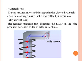 Hysteresis loss :
During magnetization and demagnetization ,due to hysteresis
effect some energy losses in the core called hysteresis loss
Eddy current loss :
The leakage magnetic flux generates the E.M.F in the core
produces current is called of eddy current loss.
 