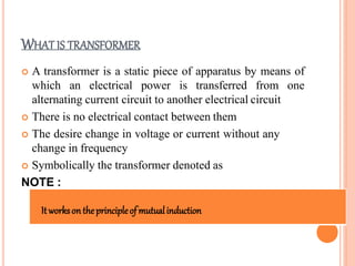 WHAT IS TRANSFORMER
 A transformer is a static piece of apparatus by means of
which an electrical power is transferred from one
alternating current circuit to another electrical circuit
 There is no electrical contact between them
 The desire change in voltage or current without any
change in frequency
 Symbolically the transformer denoted as
NOTE :
Itworkson theprincipleof mutualinduction
 
