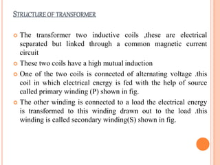 STRUCTURE OF TRANSFORMER
 The transformer two inductive coils ,these are electrical
separated but linked through a common magnetic current
circuit
 These two coils have a high mutual induction
 One of the two coils is connected of alternating voltage .this
coil in which electrical energy is fed with the help of source
called primary winding (P) shown in fig.
 The other winding is connected to a load the electrical energy
is transformed to this winding drawn out to the load .this
winding is called secondary winding(S) shown in fig.
 