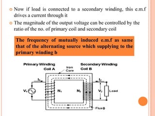  Now if load is connected to a secondary winding, this e.m.f
drives a current through it
 The magnitude of the output voltage can be controlled by the
ratio of the no. of primary coil and secondary coil
The frequency of mutually induced e.m.f as same
that of the alternating source which supplying to the
primary winding b
 