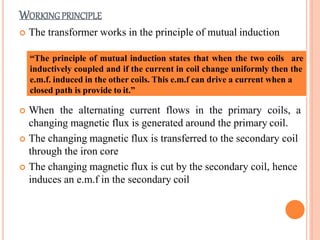 WORKINGPRINCIPLE
 The transformer works in the principle of mutual induction
“The principle of mutual induction states that when the two coils are
inductively coupled and if the current in coil change uniformly then the
e.m.f. induced in the other coils. This e.m.f can drive a current when a
closed path is provide to it.”
 When the alternating current flows in the primary coils, a
changing magnetic flux is generated around the primary coil.
 The changing magnetic flux is transferred to the secondary coil
through the iron core
 The changing magnetic flux is cut by the secondary coil, hence
induces an e.m.f in the secondary coil
 