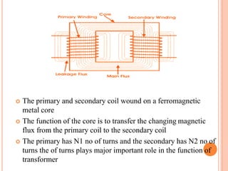  The primary and secondary coil wound on a ferromagnetic
metal core
 The function of the core is to transfer the changing magnetic
flux from the primary coil to the secondary coil
 The primary has N1 no of turns and the secondary has N2 no of
turns the of turns plays major important role in the function of
transformer
 