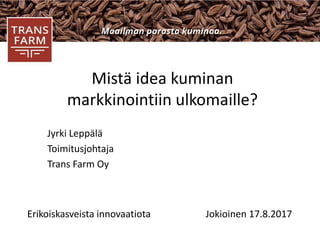 Mistä idea kuminan
markkinointiin ulkomaille?
Jyrki Leppälä
Toimitusjohtaja
Trans Farm Oy
Erikoiskasveista innovaatiota Jokioinen 17.8.2017
 