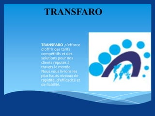 TRANSFARO


TRANSFARO ,s’efforce
d'offrir des tarifs
compétitifs et des
solutions pour nos
clients réputés à
travers le monde.
Nous vous livrons les
plus hauts niveaux de
rapidité, d'efficacité et
de fiabilité.
 