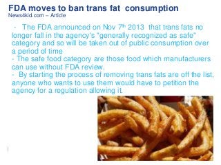 FDA moves to ban trans fat consumption
News4kid.com – Article

- The FDA announced on Nov 7th 2013 that trans fats no
longer fall in the agency's "generally recognized as safe"
category and so will be taken out of public consumption over
a period of time
- The safe food category are those food which manufacturers
can use without FDA review.
- By starting the process of removing trans fats are off the list,
anyone who wants to use them would have to petition the
agency for a regulation allowing it.

 