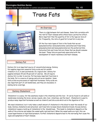 Pennington Nutrition Series
Healthier lives through education in nutrition and preventive medicine                         No. 49


                                     Trans Fats

                                                 An Overview

                                              There is a link between diet and disease. Some fats correlate with
                                              the risk for heart disease while others have a protective effect.
                                              More important than the quantity of fat is the type (or mix) of
                                              fat. Frequently, the ratio of good fat to bad fat is very low.

                                              Of the four main types of fats in the foods that we eat
                                              (polyunsaturated, monounsaturated, saturated and trans fats),
                                              polyunsaturated and monounsaturated are the preferred fats.
                                              Saturated fats and trans fats are those that we should consume
                                              the least. These fats are positively associated with the
                                              development of insulin resistance and heart disease.



             Dietary Fat

  Dietary fat is an important source of concentrated energy. Dietary
  fat supplies important essential fatty acids and fat soluble
  vitamins A, D, E, K and carotenoids. In a typical diet, dietary fat
  supplies between 25 and 35 percent of calories . We all require
  dietary fat in order to survive. Fat has many important functions in
  the body. Fat is a source of energy and acts as an insulator. Some
  fatty acids are precursors of important hormones. Fatty acids are
  also important part of cell membranes, and they are necessary in
  making nerve coverings.



        Dietary Cholesterol

  Cholesterol is a waxy, fat-like substance made in the intestines and the liver. It can be found in cell walls or
  membranes including the brain, nerves, muscle, skin, liver, intestines, and the heart. Cholesterol is used to
  produce many important hormones as well as vitamin D and bile acids which aid in the digestion of fat.

  We need cholesterol, but it only takes a small amount of cholesterol in the blood to meet the needs of our
  body. Dietary cholesterol and saturated- and trans fats increase blood cholesterol levels. Excess dietary
  cholesterol causes a build up of cholesterol in the bloodstream. This leads to cholesterol deposits on the
  walls of the arteries and makes the vessel walls rigid and hard. When the vessel walls are rigid, this can
  cause hypertension or high blood pressure. Further cholesterol deposits lead to the narrowing that cause the
  signs and symptoms of heart disease.
 