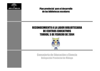 Plan provincial para el desarrollo
        de las bibliotecas escolares




RECONOCIMIENTO A LA LABOR BIBLIOTECARIA
       DE CENTROS EDUCATIVOS
     TORROX, 5 DE FEBRERO DE 2004




   Consejería de Educación y Ciencia
       Delegación Provincial de Málaga
 
